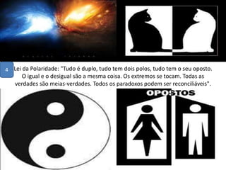 Lei da Polaridade: "Tudo é duplo, tudo tem dois polos, tudo tem o seu oposto.
O igual e o desigual são a mesma coisa. Os extremos se tocam. Todas as
verdades são meias-verdades. Todos os paradoxos podem ser reconciliáveis".
•
4
 