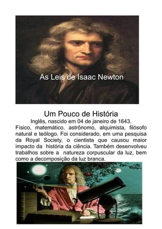 As Leis de Isaac Newton



           Um Pouco de História
      Inglês, nascido em 04 de janeiro de 1643.
Físico, matemático, astrônomo, alquimista, filósofo
natural e teólogo. Foi considerado, em uma pesquisa
da Royal Society, o cientista que causou maior
impacto da história da ciência. Também desenvolveu
trabalhos sobre a natureza corpuscular da luz, bem
como a decomposição da luz branca.



            Principia Matemática
 