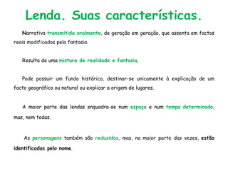 Lenda. Suas características.
Narrativa transmitida oralmente, de geração em geração, que assenta em factos
reais modificados pela fantasia.
Resulta de uma mistura de realidade e fantasia.
Pode possuir um fundo histórico, destinar-se unicamente à explicação de um
facto geográfico ou natural ou explicar a origem de lugares.
A maior parte das lendas enquadra-se num espaço e num tempo determinado,
mas, nem todas.
As personagens também são reduzidas, mas, na maior parte das vezes, estão
identificadas pelo nome.
 