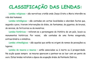 CLASSIFICAÇÃO DAS LENDAS:
Lendas religiosas – são narrativas cristãs onde Jesus Cristo e Maria intervêm na
vida dos humanos.
Lendas mitológicas – são contadas em certas localidades e abordam factos que,
segundo o povo, tiveram intervenções do diabo, de fantasmas, de gigantes, de bruxas,
de sereias, de feiticeiras ou de monstros.
Lendas históricas – referem-se a personagens da História de um país, locais ou
monumentos históricos. Por vezes, são contadas de uma forma exagerada,
extraordinária e simbólica.
Lendas etimológicas – são aquelas que estão na origem de nomes de povoações ou
lugares.
Lendas de mouros e mouras – estão associadas ou à morte ou à prosperidade.
Na acção quase sempre as mouras aparecem a pentear-se ao luar com um pente de
ouro. Estas lendas retratam a época da ocupação árabe da Península Ibérica.
 