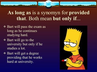 As long as is a synomyn for provided that . Both mean but only if ... Bart will pass the exam as long as he continues studying hard. Bart will go to the university but only if he studies a lot. Bart will get a degree providing that he works hard at university.