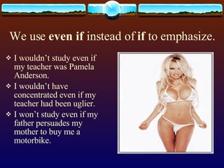 We use even if instead of if to emphasize. I wouldn’t study even if my teacher was Pamela Anderson. I wouldn’t have concentrated even if my teacher had been uglier. I won’t study even if my father persuades my mother to buy me a motorbike.