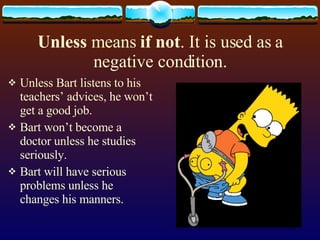 Unless means if not . It is used as a negative condition. Unless Bart listens to his teachers’ advices, he won’t get a good job. Bart won’t become a doctor unless he studies seriously. Bart will have serious problems unless he changes his manners.