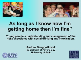 As long as I know how I’m getting home then I’m fine” Young people’s understanding and management of the risks associated with social drinking and intoxication. Andrew Bengry-Howell Department of Psychology University of Bath 