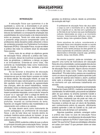 REVISTA DE EDUCAÇÃO FÍSICA - Nº 135 - NOVEMBRO DE 2006 - PÁG.
EDUCAÇÃO FÍSICA
REVISTA DE
Nº 135 NOVEMBRO DE 2006
37
INTRODUÇÃO
                         
A educação física que queremos é a de
qualidade e, como tal, a diversidade é um ponto
fundamental para se conseguir esta finalidade. Na
diversidade, valoriza-se a dimensão das múltiplas
leituras da realidade e a conseqüente ampliação das
possibilidades de comunicação e de relacionamento
entre as pessoas. Tendo em vista este aspecto,
o presente artigo procura compreender como os
professores desta disciplina estão utilizando o bloco
de conteúdos proposto nos Parâmetros Curriculares
Nacionais (PCN’s) - Educação Física, no que se refere
à prática das lutas no contexto atual da educação
física escolar.
Como meio de se atingir os objetivos gerais
da educação física, utiliza-se a prática das lutas,
sem, contudo, deixar de incentivar os esportes com
bola, as ginásticas, o atletismo, a dança, os jogos
e as brincadeiras. Entende-se como lutas, não
somente as modalidades tidas como tradicionais
(Judô, Caratê, Kung Fu), mas, também, a prática
da luta informal.
Ao se lecionar a disciplina de educação
física, da educação infantil até o ensino médio,
comprova-se que as lutas fazem sucesso em todas
as faixas etárias. Na educação infantil, as lutas de
animais (luta do sapo, luta do jacaré ou a luta do saci)
têm ajudado muito na liberação de agressividade
das crianças, além de serem trabalhados, nestas
atividades, todos os fatores psicomotores. No ensino
fundamental, lutas que requerem um maior esforço
trazem excelentes respostas, como a luta do “empurra
e puxa” ou o “uga-uga” (tirar o colega de dentro do
círculo central). No ensino médio, as modalidades
começam a ser exploradas de uma maneira mais
profunda, levando ao conhecimento do tema,
fazendo um resgate histórico das modalidades e as
relacionando com a ética e os valores.
As lutas devem servir como instrumento de
auxílio pedagógico ao profissional de educação
física: o ato de lutar deve ser incluído dentro do
contexto histórico-sócio-cultural do homem, já que
o ser humano luta, desde a pré-história, pela sua
sobrevivência.
Daolio (2004) sustenta a idéia de que a cultura
é o principal conceito para a educação física, “porque
todas as manifestações corporais humanas são
geradas na dinâmica cultural, desde os primórdios
da evolução até hoje”.
O profissional de educação física não atua sobre
o corpo ou com o movimento em si, não trabalha
com o esporte em si, não lida com a ginástica em
si. Ele trata do ser humano nas suas manifestações
culturais relacionadas ao corpo e ao movimento
humano, historicamente definidas como jogo,
esporte, dança, luta e ginástica (Daolio, 2004).
Como estudioso da cultura, considerando a
educação física como disciplina escolar e a escola
como espaço e tempo de desenvolver a cultura,
entendo como tarefa precípua da área garantir ao
aluno a apreensão de conteúdos culturais, no caso,
relacionados à dimensão corporal: jogo, ginástica,
esporte, dança, luta (Daolio, 2004).
No ensino superior, pode-se constatar, ao
assumir uma turma de licenciatura em educação
física de uma universidade, a preocupação dos alunos
em como utilizar o conteúdo da disciplina nas aulas
de educação física escolar. Alguns alunos encaram
a disciplina de lutas como “mais uma disciplina
descartável”. Por este motivo, passou-se a questionar
como um aluno de graduação poderia aprender judô
ou caratê em apenas seis meses e, assim, pudesse
estar apto a empregar o conhecimento adquirido
no momento em que estivesse trabalhando em
escolas.
Paraisto,oprogramadadisciplinanaUniversidade
Estadual do Ceará (UECE), mediante autorização do
coordenador, foi reformulado, procurando-se trabalhar
além do que estava na ementa (somente Caratê e
Judô). Passou-se, então, a trabalhar a luta de uma
forma lúdica, mostrando que ela pode ser mais um
recurso na educação física escolar, muito embora
houvesse a certeza de que um aluno de faculdade,
sem conhecimento prévio do assunto, dificilmente
poderia aprender a arte do Caratê ou do Judô em
período tão curto de tempo (um semestre).
Algumas questões, portanto, emergem sobre
a prática das lutas na aula de educação física
escolar, entre elas: os professores de educação física
conhecem e aplicam os PCN’s? Usam lutas em suas
aulas? De que forma? Quais as estratégias utilizadas
em aulas com lutas? O que pensam sobre as lutas
na escola?
36-44
 
