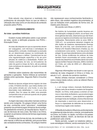 REVISTA DE EDUCAÇÃO FÍSICA - Nº 135 - NOVEMBRO DE 2006 - PÁG.
EDUCAÇÃO FÍSICA
REVISTA DE
Nº 135 NOVEMBRO DE 2006
38
Este estudo visa observar a realidade dos
professores de educação física no que se refere à
utilização das lutas como um dos blocos de conteúdo
proposto pelos PCN’s.
DESENVOLVIMENTO
As lutas: questões históricas
Existem muitas definições sobre o que seriam
as lutas, sendo a definição proposta nos PCN’s -
Educação Física:
As lutas são disputas em que os oponentes devem
ser subjugados, com técnicas e estratégias de
desequilíbrio, contusão, imobilização ou exclusão
de um determinado espaço na combinação de
ações de ataque e defesa. Caracterizam-se por
uma regulamentação específica a fim de punir
atitudes de violência e deslealdade. Podem ser
citados exemplos de luta: as brincadeiras de
cabo de guerra e braço de ferro, até as práticas
mais complexas da capoeira, do judô e do caratê
(Brasil, 1998).
Histórias sobre lutadores são transmitidas de
gerações a gerações. Textos bíblicos já comentam
pelejas entre oponentes. Segundo Reid e Croucher
(2003):
Desde as épocas antigas temos registro de lutas
a dois. A história de Davi, que matou Golias com
uma pedra atirada por uma funda, é uma das
descrições mais detalhadas (...) com sua arma
simples, Davi foi capaz de obter uma precisão
comparada à de um samurai quando dá um golpe
com sua espada (...).
Aorigem das lutas e das artes marciais continua
sendo uma incógnita. Os gregos tinham uma forma
de lutar, conhecida como “pancrácio”, modalidade
presente nos primeiros jogos olímpicos da era antiga.
Os gladiadores romanos, já naquela época, faziam o
uso de técnicas de luta a dois. Na Índia e na China,
surgiram os primeiros indícios de formas organizadas
de combate.
Ahistória das formas de luta, de combate ou de
arte marcial, é difícil de ser definida, pois poucos fatos
são verdadeiramente conhecidos. Os antigos mestres
não repassavam seus conhecimentos facilmente e,
além disso, não existem registros documentados, já
que as tradições eram passadas de forma oral, de
mestre para discípulo.
De acordo com Alves Jr (2001):
Na história da humanidade quando levamos em
consideração o estágio já urbano, ao se fazer uma
breve gênese das lutas, observamos que não foram
poucos os registros encontrados nas mais diversas
civilizações. Remontando entre os anos 3000 e
1500 a.C., os sumerianos deixaram imagens de
três duplas de lutadores representando diversas
fases de uma luta, com características que D.
Palmer e M. Howell (in Blanchard, Chelska, op. cit)
consideraram como sendo, “uma das provas mais
antigas” do que hoje entenderíamos como atividade
de luta. Outras evidências de práticas de lutas
também foram encontradas em outras culturas,
através dos desenhos encontrados dentro da tumba
egípcia de Beni Hassan (Henares, 2000) e também
em Creta, por volta de 2000 a.C. (Blanchard e
Chelska, op. cit).
Algumas informações nos levam a crer que os
sistemas de lutas chegaram à China e à Índia, no
século V a.C., através do comércio marítimo.
Muitos artistas marciais consideram a China
como o berço desta cultura, como se referem Reid e
Croucher (2003):
(...) um monge indiano chamado Bodhidharma
chegou certo dia ao templo e mosteiro de Songshan
Shaolin, na China, onde passou a ensinar um tipo
novo e mais direto de Budismo, que envolvia longos
períodos de estática (...) para ajudá-los a agüentar
as longas horas de meditação, ensinou-lhes técnicas
de respiração e exercícios para desenvolver a
força e a capacidade de defender-se na remota e
montanhosa região onde residiam.
Afilosofiadobudismoinfluenciouprofundamente
os sistemas de lutas de todo o oriente, principalmente
na China, na Coréia, no Japão, na Índia e nos países
do Sudeste Asiático. Assim, as técnicas de luta se
proliferaram pelo oriente.
Neste período, surgem os lutadores sábios e
suas estratégias militares, sendo exemplos Sun Tzu,
36-44
 