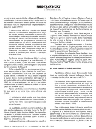 REVISTA DE EDUCAÇÃO FÍSICA - Nº 135 - NOVEMBRO DE 2006 - PÁG.
EDUCAÇÃO FÍSICA
REVISTA DE
Nº 135 NOVEMBRO DE 2006
39
um general de guerra chinês, e Miyamoto Musashi, o
mais famoso dos samurais do antigo Japão. Ambos
escreveram clássicos da arte da guerra, utilizados até
os dias de hoje por empresários e empreendedores.
Segundo Sugai (2004):
É interessante destacar também que esses
clássicos, exaustivamente interpretados ao longo
dos séculos, têm sido considerados muito mais pelo
prisma da lógica, das suas possibilidades bélicas ou
estratégicas. Todavia, em um momento de tantas
transformações por que passamos, de quebra de
valores essenciais, da procura do sentido da vida,
é mais que oportuno ressaltar os propósitos mais
elevados desses dois guerreiros: por meio da arte
que escolheram, eles conseguiram chegar até o
máximo de compreensão da alma humana para
alcançar, à semelhança da natureza, a perfeição
da arte de existir.
Conforme atesta Kishikawa (2004), o livro
de Sun Tzu, “A arte da guerra”, e o de Musashi, “O
livro dos cinco anéis”, foram adotados como leitura
obrigatória na Escola deAdministração de Empresas
da Universidade de Harvard.
Após o século XIV, os europeus começaram
suas expansões e descobertas de territórios,
tomando contato com a cultura e com os povos de
outros países. Somente em 1900, alguns ingleses
e outros tantos norte-americanos começaram a
aprender judô e outras artes marciais japonesas.Após
1945, os norte-americanos, em serviço no Japão,
disseminaram as lutas do oriente no mundo ocidental
(Reid e Croucher, 2003).
Alguns lutadores possuem uma visão filosófica
do que vem a ser uma luta, como afirma Lee
(2003):
(...) o objetivo da arte é projetar uma visão interior
para o mundo; declarar, em uma criação estética, o
espírito mais íntimo e as experiências pessoais de
um ser humano.
Na atualidade, existem inúmeros sistemas de
luta, as chamadas artes orientais: Kung Fu, Tai-Chi-
Chuan, Caratê, Judô, Jiu-jitsu, Aikido, Tae-Kwon-Do,
Jet-Kune-Do, Kendo, entre outras. Também existem
aquelas consideradas ocidentais como: o Boxe, a
Esgrima, o Kick-Boxe, etc.
Nos jogos olímpicos, estão presentes o Judô, o
Tae-Kwon-Do, a Esgrima, o Arco e Flecha, o Boxe, a
Luta Livre e a Luta Greco-romana. O Caratê, que há
muito pleiteia uma vaga nos jogos, já é considerado
esporte olímpico, participando efetivamente do circuito
promovido pelo Comitê Olímpico Internacional, como
os Jogos Pan-Americanos, os Sul-Americanos, os
Asiáticos e os Europeus.
No Brasil, a educação física deve resgatar a
Capoeira como parte da manifestação da cultura dos
negros no período escravocrata. Esta modalidade
de luta envolve a dança, a música e um gestual
carregado de historicidade.
Também não se pode esquecer o Brazilian
Jiu-jitsu (derivado do Jiu-jitsu japonês, mas muito
modificado pela família Gracie), hoje considerado um
esporte genuinamente “tupiniquim”.
A disciplina de educação física, também, tem
a responsabilidade de não deixar que os grandes
nomes de nossos esportes de luta sejam esquecidos:
como Aurélio Miguel, Rogério Sampaio, Eder Jofre,
Maguila,Acelino “Popó” Freitas, Família Gracie, entre
tantos outros.
As lutas na educação física escolar
A prática da luta nas aulas de educação física
deve ser considerada, estando inclusa no bloco de
conteúdos da disciplina, exposto nos PCN’s:
Os conteúdos estão organizados em três blocos,
que deverão ser desenvolvidos ao longo de
todo o ensino fundamental. A distribuição e o
desenvolvimento dos conteúdos estão relacionados
com o projeto pedagógico de cada escola e a
especificidade de cada grupo... Assim, não se
trata de uma estrutura estática ou inflexível, mas
sim de uma forma de organizar o conjunto de
conhecimentos abordados, segundo enfoques que
podem ser dados: esportes, jogos lutas e ginástica;
atividades rítmicas e corporais e conhecimentos
sobre o corpo (Brasil, 1988).
Esta prática pode trazer inúmeros benefícios
ao usuário, destacando-se o desenvolvimento motor,
o cognitivo e o afetivo-social. No aspecto motor,
observamos o desenvolvimento da lateralidade, o
controle do tônus muscular, a melhora do equilíbrio e
da coordenação global, o aprimoramento da idéia de
tempo e espaço, bem como da noção de corpo. No
36-44
 