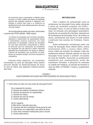 REVISTA DE EDUCAÇÃO FÍSICA - Nº 135 - NOVEMBRO DE 2006 - PÁG.
EDUCAÇÃO FÍSICA
REVISTA DE
Nº 135 NOVEMBRO DE 2006
41
de momentos para a apreciação e reflexão sobre
as lutas e a mídia; análise dos dados da realidade
positiva das relações positivas e negativas com
relação a prática das lutas e a violência na
adolescência (luta como defesa pessoal e não para
“arrumar briga”).
Já a construção do gesto nas lutas, ainda sobre
o prisma dos PCN’s (Brasil, 1998) requer:
A vivência de situações que envolvam perceber,
relacionar e desenvolver as capacidades físicas
e habilidades motoras presentes nas lutas
praticadas na atualidade; vivência de situações
em que seja necessário compreender e utilizar
as técnicas para as resoluções de problemas
em situações de luta (técnica e tática individual
aplicadas aos fundamentos de ataque e defesa);
vivência de atividades que envolvam as lutas,
dentro do contexto escolar, de forma recreativa e
competitiva.
Visando estes objetivos, os conteúdos
ministrados na aula de educação física devem
procurar atender ao desenvolvimento do aluno
no que se refere aos aspectos histórico-sociais
das lutas.
METODOLOGIA
Com o objetivo de compreender como os
professores de educação física estão utilizando
o bloco de conteúdos proposto nos PCN’s -
Educação Física, no que se refere à prática das
lutas, foi utilizada uma abordagem quantitativa,
através de um questionário fechado, aplicado em
50 professores de educação física, de ambos os
sexos, profissionais que atuam na rede pública
e particular das escolas de Fortaleza, Ceará,
Brasil.
Estes professores ministravam aulas nos
níveis de educação física infantil (20%), ensino
fundamental (30%) e ensino médio (50%).
Como critério de inclusão, foi utilizado o fato dos
professores estarem atuando apenas na área da
educação física escolar e estarem vinculados
ao local de trabalho. Excluímos os professores/
estagiárIos que, eventualmente, ainda não
estivessem formados. A pesquisa foi realizada
na cidade de Fortaleza, no período de fevereiro a
maio de 2005. A FIGURA 1 mostra o questionário
utilizado:
FIGURA 1
QUESTIONÁRIO APLICADO EM PROFESSORES DE EDUCAÇÃO FÍSICA.
1. Você utiliza as lutas em suas aulas de educação física?
Se a resposta for positiva:
A. Através de práticas recreativas/ lúdicas.
B. Através da ajuda de um especialista.
C. Através de vídeos.
D. Através de aula de campo.
E. Outras alternativas.  
Se for negativa:
A.Não tenho instrução para isso.
B. A escola não tem condições físicas para tal aula.
C. Não temos um colaborador que saiba tal tema.
D. Acho este conteúdo inadequado para a escola.
E. Outras alternativas.
36-44
 