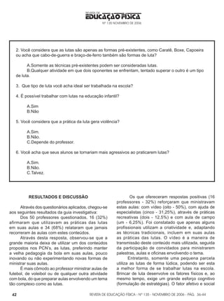 REVISTA DE EDUCAÇÃO FÍSICA - Nº 135 - NOVEMBRO DE 2006 - PÁG.
EDUCAÇÃO FÍSICA
REVISTA DE
Nº 135 NOVEMBRO DE 2006
42
2. Você considera que as lutas são apenas as formas pré-existentes, como Caratê, Boxe, Capoeira
ou acha que cabo-de-guerra e braço-de-ferro também são formas de luta?
A.Somente as técnicas pré-existentes podem ser consideradas lutas.
B.Qualquer atividade em que dois oponentes se enfrentam, tentado superar o outro é um tipo
de luta.
3. Que tipo de luta você acha ideal ser trabalhada na escola?
4. É possível trabalhar com lutas na educação infantil?
A.Sim
B.Não
5. Você considera que a prática da luta gera violência?
A.Sim.
B.Não.
C.Depende do professor.
6. Você acha que seus alunos se tornariam mais agressivos ao praticarem lutas?
A.Sim.
B.Não.
C.Talvez.
RESULTADOS E DISCUSSÃO
Através dos questionários aplicados, chegou-se
aos seguintes resultados da guia investigativa:
Dos 50 professores questionados, 16 (32%)
afirmaram que utilizavam as práticas das lutas
em suas aulas e 34 (68%) relataram que jamais
recorreram às aulas com estes conteúdos.
Através desta resposta, observou-se que a
grande maioria deixa de utilizar um dos conteúdos
propostos nos PCN’s, as lutas, preferindo manter
a velha pedagogia da bola em suas aulas, pouco
inovando ou não experimentando novas formas de
ministrar suas aulas.
É mais cômodo ao professor ministrar aulas de
futebol, de voleibol ou de qualquer outra atividade
com bola, do que preparar aulas envolvendo um tema
tão complexo como as lutas.
Os que ofereceram respostas positivas (16
professores - 32%) reforçaram que ministravam
estas aulas: com vídeo (oito - 50%), com ajuda de
especialistas (cinco - 31,25%), através de práticas
recreativas (dois - 12,5%) e com aula de campo
(um - 6,25%). Foi constatado que apenas alguns
profissionais utilizam a criatividade e, adaptando
as técnicas tradicionais, incluem em suas aulas
as práticas das lutas. O vídeo é a maneira de
transmissão deste conteúdo mais utilizada, seguida
da participação de convidados para ministrarem
palestras, aulas e oficinas envolvendo o tema.
Entretanto, somente uma pequena parcela
utiliza as lutas de forma lúdica, podendo ser esta
a melhor forma de se trabalhar lutas na escola.
Brincar de luta desenvolve os fatores físicos e, ao
mesmo tempo, exige um grande esforço cognitivo
(formulação de estratégias). O fator afetivo e social
36-44
 