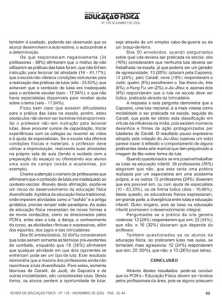 REVISTA DE EDUCAÇÃO FÍSICA - Nº 135 - NOVEMBRO DE 2006 - PÁG.
EDUCAÇÃO FÍSICA
REVISTA DE
Nº 135 NOVEMBRO DE 2006
43
também é exaltado, podendo ser observado que os
alunos desenvolvem a auto-estima, o autocontrole e
a determinação.
Os que responderam negativamente (34
professores - 68%) afirmaram que o motivo de não
utilizarem as práticas das lutas foram: que não tinham
instrução para lecionar tal atividade (14 - 41,17%);
que a escola não oferecia condições estruturais para
a realização das práticas de lutas (oito - 23,52%); que
achavam que o conteúdo de lutas era inadequado
para o ambiente escolar (seis - 17,64%); e que não
havia especialistas disponíveis para receber ajuda
sobre o tema (seis - 17,64%).
Ficou bem claro que existem dificuldades
para a prática das lutas na escola, porém, estes
obstáculos não devem ser barreiras intransponíveis.
Se o professor não tem instrução para lecionar
lutas, deve procurar cursos de capacitação, trocar
experiências com os colegas ou recorrer ao vídeo
e à ajuda de especialistas. Se a escola não oferece
condições físicas e materiais, o professor deve
utilizar a improvisação, realizando suas atividades
na própria sala de aula (tendo o cuidado com a
preparação do espaço) ou oferecendo aos alunos
uma aula de campo (visita a academias, por
exemplo).
Chama a atenção o número de professores que
afirmaram que o conteúdo de lutas era inadequado ao
contexto escolar. Através desta afirmação, expõe-se
um recuo do desenvolvimento da educação física
diversificada.Aprática da educação física tradicional,
onde imperam atividades como o “rachão” e a antiga
ginástica, precisa romper este paradigma. As aulas
de educação física necessitam de novas formas e
de novos conteúdos, como os direcionados pelos
PCN’s, entre eles a luta, a dança, o conhecimento
do corpo, as atividades rítmicas e expressivas, além
dos esportes, dos jogos e das brincadeiras.
Dos 50 entrevistados, 32 (64%) consideraram
que lutas seriam somente as técnicas pré-existentes
de combate, enquanto que 18 (36%) afirmaram
que qualquer atividade em que dois oponentes se
enfrentam pode ser um tipo de luta. Este resultado
demonstra que a maioria dos professores ainda não
reconhece a luta diversificada. Para estes, somente
técnicas de Caratê, de Judô, de Capoeira e de
outras modalidades, são consideradas lutas. Desta
forma, os alunos perdem a oportunidade de lutar,
seja através de um simples cabo-de-guerra ou de
um braço-de-ferro.
Dos 50 envolvidos, quando perguntados
sobre qual luta deveria ser praticada na escola: oito
(16%) consideraram que nenhuma luta deveria ser
trabalhada na escola, já que poderia ser um gerador
de agressividade; 13 (26%) optaram pela Capoeira;
12 (24%), pelo Caratê; nove (18%) responderam o
Judô; quatro (8%) escolheram o Tae-Kwon-do; três
(6%), o Kung Fu; um (2%), o Jiu-Jitsu; e, apenas dois
(4%) responderam que a luta na escola deve ser
lúdica, praticada através da brincadeira.
A resposta a esta pergunta demonstra que a
Capoeira, uma luta nacional, é a mais votada como
modalidade a ser praticada na escola, seguida do
Caratê, que pode ter obtido esta classificação em
virtude da influência da mídia, pois existem inúmeros
desenhos e filmes de ação protagonizados por
lutadores de Caratê. O resultado pouco expressivo
atingido pela votação do Jiu-Jitsu (apenas um voto)
parece trazer à reflexão o comportamento de alguns
praticantes desta arte marcial que têm prejudicado a
imagem de tão nobre forma de luta.
Quando questionados se era possível trabalhar
as lutas na educação infantil: 38 professores (76%)
alegaram que não, que esta seria uma prática
realizada por um especialista em uma academia
própria, e os outros 12 professores (24%) disseram
que era possível sim, ou com ajuda de especialista
(10 - 83,33%), ou de forma lúdica (dois - 16,66%).
Neste quesito, os educadores físicos expressaram,
em grande parte, a divergência entre lutas e educação
infantil. Outro engano, pois as lutas na educação
infantil promovem o desenvolvimento integral.
Perguntados se a prática da luta geraria
violência: 12 (24%) responderam que sim; 22 (44%),
que não; e 16 (32%) disseram que depende do
professor.
Também questionados se os alunos da
educação física, ao praticarem lutas nas aulas, se
tornariam mais agressivos: 12 (24%) responderam
que sim; 25 (50%), que não; e 13 (26%) que talvez.
CONCLUSÃO
Através destes resultados, pode-se concluir
que os PCN’s - Educação Física devem ser revistos
pelos profissionais da área, pois se alguns possuem
36-44
 