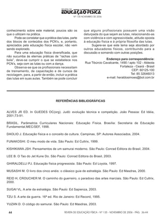 REVISTA DE EDUCAÇÃO FÍSICA - Nº 135 - NOVEMBRO DE 2006 - PÁG.
EDUCAÇÃO FÍSICA
REVISTA DE
Nº 135 NOVEMBRO DE 2006
44
conhecimento sobre este material, poucos são os
que o utilizam na prática.
Pode-se constatar que a prática das lutas, parte
dos blocos de conteúdos dos PCN’s, e, portanto,
apreciados pela educação física escolar, não vem
sendo explorado.
Para uma educação física diversificada, que
não sucumba às eternas práticas de “rachas com
bola”, deve-se cumprir o que se estabelece nos
PCN’s, seja com as lutas ou com a dança.
Observa-se que os profissionais necessitam
de treinamento, de capacitação e de cursos de
reciclagem, para, a partir de então, incluir a prática
das lutas em suas aulas. Também se pode concluir
que alguns profissionais possuem uma visão
deturpada do que sejam as lutas, relacionando-as
com violência e com agressividade, atitude oposta
à educação física e à própria filosofia das lutas.
Sugere-se que este tema seja abordado por
outros educadores físicos, contribuindo para a
discussão e somando com outras posições.
Endereço para correspondência:
Rua Tibúrcio Cavalcante, 1490 / apto 102 - Aldeota
Fortaleza - Ceará - Brasil
CEP: 60125-100
Tel: 85 32646013
e-mail: heraldosimoes@bol.com.br
REFERÊNCIAS BIBLIOGRÁFICAS
ALVES JR ED. In GUEDES OC(org). Judô: evolução técnica e competição. João Pessoa: Ed Idéia,
2001;73-91.
BRASIL. Parâmetros Curriculares Nacionais: Educação Física. Brasília: Secretaria de Educação
Fundamental,MEC/SEF, 1998.
DAOLIO J. Educação física e o conceito de cultura. Campinas, SP: Autores Associados, 2004.
FUNAKOSHI. O meu modo de vida. São Paulo: Ed Cultrix, 1999.
KISHIKAWA JSH. Pensamentos de um samurai moderno. São Paulo: Conrad Editora do Brasil, 2004.
LEE B. O Tao do Jet Kune Do. São Paulo: Conrad Editora do Brasil, 2003.
GHIRALDELLI PJ. Educação física progressista. São Paulo: Ed Loyola, 1997.
MUSASHI M. O livro dos cinco anéis: o clássico guia de estratégia. São Paulo: Ed Masdras, 2000.
REID H, CROUCHER M. O caminho do guerreiro, o paradoxo das artes marciais. São Paulo: Ed Cultrix,
2000.
SUGAI VL. A arte da estratégia. São Paulo: Ed Sapienza, 2003.
TZU S. A arte da guerra. 16ª ed. Rio de Janeiro: Ed Record, 1995.
YUZAN D. O código do samurai. São Paulo: Ed Masdras, 2003.
36-44
 