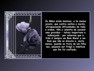 Às Mães ainda meninas, e às menos jovens, que contra ventos e marés, ultrapassando dificuldades de toda a ordem, têm a valentia de assumir uma gravidez - talvez inoportuna e indesejada – por saberem que a Vida é sempre um Bem Maior e um Dom que não se discute e, muito menos, quando se trata de um filho seu, pequeno ser frágil e indefeso que lhe foi confiado;  