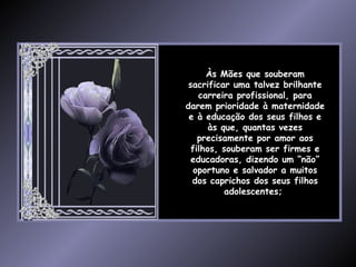 Às Mães que souberam sacrificar uma talvez brilhante carreira profissional, para darem prioridade à maternidade e à educação dos seus filhos e às que, quantas vezes precisamente por amor aos filhos, souberam ser firmes e educadoras, dizendo um “não” oportuno e salvador a muitos dos caprichos dos seus filhos adolescentes;  