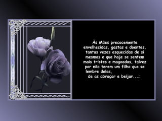 Às Mães precocemente envelhecidas, gastas e doentes, tantas vezes esquecidas de si mesmas e que hoje se sentem mais tristes e magoadas, talvez por não terem um filho que se lembre delas,  de as abraçar e beijar...;  