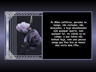 Às Mães solitárias, paradas no tempo, não visitadas, não desejadas, e hoje abandonadas num qualquer quarto, num qualquer lar, na cidade ou no campo, e que talvez não tenham hoje, nem uma pessoa amiga que lhes leia ao menos uma carta dum filho..  