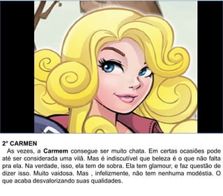 2° CARMEN
As vezes, a Carmem consegue ser muito chata. Em certas ocasiões pode
até ser considerada uma vilã. Mas é indiscutível que beleza é o que não falta
pra ela. Na verdade, isso, ela tem de sobra. Ela tem glamour, e faz questão de
dizer isso. Muito vaidosa. Mas , infelizmente, não tem nenhuma modéstia. O
que acaba desvalorizando suas qualidades.
 