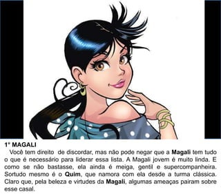 1° MAGALI
Você tem direito de discordar, mas não pode negar que a Magali tem tudo
o que é necessário para liderar essa lista. A Magali jovem é muito linda. E
como se não bastasse, ela ainda é meiga, gentil e supercompanheira.
Sortudo mesmo é o Quim, que namora com ela desde a turma clássica.
Claro que, pela beleza e virtudes da Magali, algumas ameaças pairam sobre
esse casal.
 