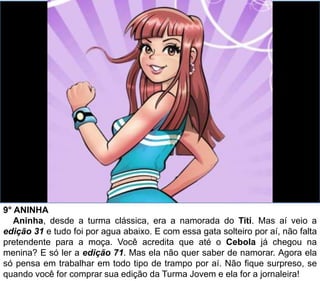 9° ANINHA
Aninha, desde a turma clássica, era a namorada do Titi. Mas aí veio a
edição 31 e tudo foi por agua abaixo. E com essa gata solteiro por aí, não falta
pretendente para a moça. Você acredita que até o Cebola já chegou na
menina? E só ler a edição 71. Mas ela não quer saber de namorar. Agora ela
só pensa em trabalhar em todo tipo de trampo por aí. Não fique surpreso, se
quando você for comprar sua edição da Turma Jovem e ela for a jornaleira!
 