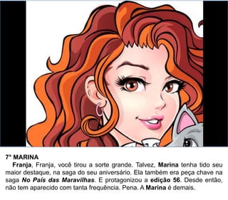 7° MARINA
Franja, Franja, você tirou a sorte grande. Talvez, Marina tenha tido seu
maior destaque, na saga do seu aniversário. Ela também era peça chave na
saga No País das Maravilhas. E protagonizou a edição 56. Desde então,
não tem aparecido com tanta frequência. Pena. A Marina é demais.
 