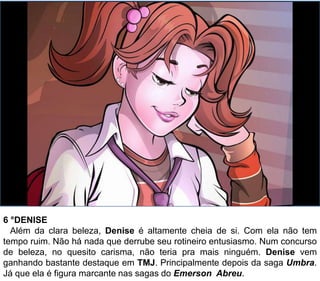 6 °DENISE
Além da clara beleza, Denise é altamente cheia de si. Com ela não tem
tempo ruim. Não há nada que derrube seu rotineiro entusiasmo. Num concurso
de beleza, no quesito carisma, não teria pra mais ninguém. Denise vem
ganhando bastante destaque em TMJ. Principalmente depois da saga Umbra.
Já que ela é figura marcante nas sagas do Emerson Abreu.
 
