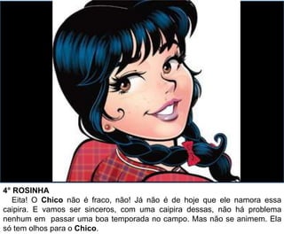 4° ROSINHA
Eita! O Chico não é fraco, não! Já não é de hoje que ele namora essa
caipira. E vamos ser sinceros, com uma caipira dessas, não há problema
nenhum em passar uma boa temporada no campo. Mas não se animem. Ela
só tem olhos para o Chico.
 