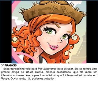 3° FRANCIS
Essa francesinha veio para Vila Esperança para estudar. Ela se tornou uma
grande amiga do Chico Bento, embora salientando, que ela nutre um
interesse amoroso pelo caipira. Um indivíduo que é interessadíssimo nela, é o
Vespa. Obviamente, não podemos culpa-lo.
 