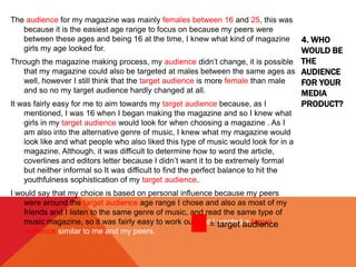 4. WHO
WOULD BE
THE
AUDIENCE
FOR YOUR
MEDIA
PRODUCT?
The audience for my magazine was mainly females between 16 and 25, this was
because it is the easiest age range to focus on because my peers were
between these ages and being 16 at the time, I knew what kind of magazine
girls my age looked for.
Through the magazine making process, my audience didn’t change, it is possible
that my magazine could also be targeted at males between the same ages as
well, however I still think that the target audience is more female than male
and so no my target audience hardly changed at all.
It was fairly easy for me to aim towards my target audience because, as I
mentioned, I was 16 when I began making the magazine and so I knew what
girls in my target audience would look for when choosing a magazine . As I
am also into the alternative genre of music, I knew what my magazine would
look like and what people who also liked this type of music would look for in a
magazine. Although, it was difficult to determine how to word the article,
coverlines and editors letter because I didn’t want it to be extremely formal
but neither informal so It was difficult to find the perfect balance to hit the
youthfulness sophistication of my target audience.
I would say that my choice is based on personal influence because my peers
were around the target audience age range I chose and also as most of my
friends and I listen to the same genre of music, and read the same type of
music magazine, so it was fairly easy to work out that I wanted a target
audience similar to me and my peers.
= target audience
 
