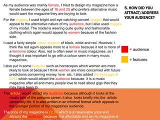 5. HOW DID YOU
ATTRACT/ADDRESS
YOUR AUDIENCE?
As my audience was mainly female, I tried to design my magazine how a
female between the ages of 16 and 25 who prefers alternative music
would want the magazine they are buying to look.
For the images, I used bright and eye catching concert images that would
appeal to the alternative nature of my audience, but I also used images
of my model. The model is wearing quite quirky and fashionable
clothing which again would appeal to women because of the fashion
side.
I used a fairly simple colour scheme of black, white and red. However, I
think the red again appeals more to a female because it red is more of
a feminine colour. Also, red is often seen in music magazines, so I
thought it was important to go with a colour seen in many music
magazines.
I also put in some features such as horoscopes which women are more
likely to look at because I think women are more concerned with future
predictions concerning money, love etc. I also added the best gigs of
2012 which would attract the audience because it is a music
magazine after all and many people love to read about gigs that they
may have been to.
The article would attract my audience because although it looks at the
music side of the persons career, it also looks briefly into the artists
personally life. It is also written in an informal format which appeals to
the younger portion of my magazines audience.
The price of my magazine is £2.99 which is a reasonable price and
attracts the audience because it is affordable and as my magazine is
= audience
= features
 