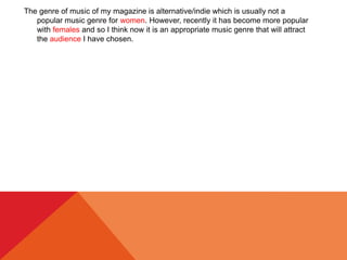 The genre of music of my magazine is alternative/indie which is usually not a
popular music genre for women. However, recently it has become more popular
with females and so I think now it is an appropriate music genre that will attract
the audience I have chosen.
 