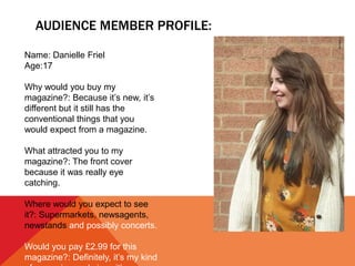 AUDIENCE MEMBER PROFILE:
Name: Danielle Friel
Age:17
Why would you buy my
magazine?: Because it’s new, it’s
different but it still has the
conventional things that you
would expect from a magazine.
What attracted you to my
magazine?: The front cover
because it was really eye
catching.
Where would you expect to see
it?: Supermarkets, newsagents,
newstands and possibly concerts.
Would you pay £2.99 for this
magazine?: Definitely, it’s my kind
 
