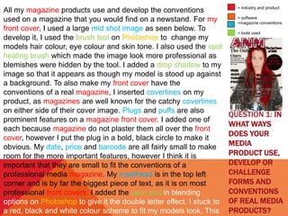 QUESTION 1: IN
WHAT WAYS
DOES YOUR
MEDIA
PRODUCT USE,
DEVELOP OR
CHALLENGE
FORMS AND
CONVENTIONS
OF REAL MEDIA
PRODUCTS?
All my magazine products use and develop the conventions
used on a magazine that you would find on a newstand. For my
front cover, I used a large mid shot image as seen below. To
develop it, I used the brush tool on Photoshop to change my
models hair colour, eye colour and skin tone. I also used the spot
healing brush which made the image look more professional as
blemishes were hidden by the tool. I added a drop shadow to my
image so that it appears as though my model is stood up against
a background. To also make my front cover have the
conventions of a real magazine, I inserted coverlines on my
product, as magazines are well known for the catchy coverlines
on either side of their cover image. Plugs and puffs are also
prominent features on a magazine front cover. I added one of
each because magazine do not plaster them all over the front
cover, however I put the plug in a bold, black circle to make it
obvious. My date, price and barcode are all fairly small to make
room for the more important features, however I think it is
important that they are small to fit the conventions of a
professional media magazine. My masthead is in the top left
corner and is by far the biggest piece of text, as it is on most
professional front covers. I added the satin tool in blending
options on Photoshop to give it the double letter effect. I stuck to
a red, black and white colour scheme to fit my models look, This
= industry and product
= software
=magazine conventions
= tools used
 