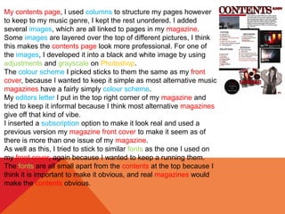 My contents page, I used columns to structure my pages however
to keep to my music genre, I kept the rest unordered. I added
several images, which are all linked to pages in my magazine.
Some images are layered over the top of different pictures, I think
this makes the contents page look more professional. For one of
the images, I developed it into a black and white image by using
adjustments and grayscale on Photoshop.
The colour scheme I picked sticks to them the same as my front
cover, because I wanted to keep it simple as most alternative music
magazines have a fairly simply colour scheme.
My editors letter I put in the top right corner of my magazine and
tried to keep it informal because I think most alternative magazines
give off that kind of vibe.
I inserted a subscription option to make it look real and used a
previous version my magazine front cover to make it seem as of
there is more than one issue of my magazine.
As well as this, I tried to stick to similar fonts as the one I used on
my front cover, again because I wanted to keep a running them.
The fonts are all small apart from the contents at the top because I
think it is important to make it obvious, and real magazines would
make the contents obvious.
 