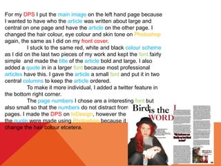 For my DPS I put the main image on the left hand page because
I wanted to have who the article was written about large and
central on one page and have the article on the other page. I
changed the hair colour, eye colour and skin tone on Photoshop
again, the same as I did on my front cover.
I stuck to the same red, white and black colour scheme
as I did on the last two pieces of my work and kept the font fairly
simple and made the title of the article bold and large. I also
added a quote in in a larger font because most professional
articles have this. I gave the article a small font and put it in two
central columns to keep the article ordered.
To make it more individual, I added a twitter feature in
the bottom right corner.
The page numbers I chose are a interesting font but
also small so that the numbers do not distract from the article
pages. I made the DPS on InDesign, however the images and
the quote were made using Photoshop because it was easier to
change the hair colour etcetera.
 