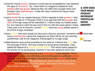 2. HOW DOES
YOUR MEDIA
PRODUCT
REPRESENT
PARTICULAR
SOCIAL
GROUPS?
= SOCIAL GROUP
I aimed for mainly women, however it would also be acceptable for men between
the ages of 16 and 25. So, I tried make my magazine suitable for both
genders and age groups. Because they are older than younger teens and
possibly more sophisticated, I made the colour scheme and layout more
sophisticated.
I used a female for my images because I think it appeals to both genders. I also
aged my model at 17 because I think it is an age that both the younger and
older of the age range will be interested in. I tried to keep my models poses
fun, but natural to catch the eye and to link it in with the music genre I chose.
I also used a lot of colourful, concert images because young people spend a
lot of time at gigs nowadays.
I chose colours that were simple but also had a vibrancy, because I wanted to still
have a sophistication about the magazine but there still be an eye catching,
youthfulness side to the magazine, linking again to my age range.
I added features such as the possibility to win ticket to V festival and plugs like
the best gigs of 2012., this was to keep my social group interested. I also
added the feature of a free Alex Turner poster. This would mainly appeal to
the women of my social group, however it may also appeal to some men.
The article could be read by anyone in the social group I have targeted. This is
because it is written very informally and is not focused on a particular gender,
although I think it is more likely to be read by the more mature of the social
group I have targeted. This could discount, some of those who are not as
mature, but considering my music genre, I think most of the social group I
have chosen would have a certain sophistication.
=
FEATURES
 