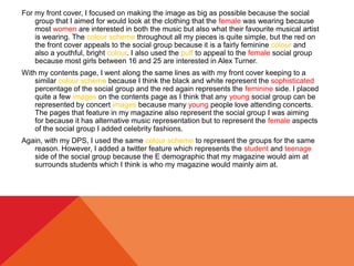 For my front cover, I focused on making the image as big as possible because the social
group that I aimed for would look at the clothing that the female was wearing because
most women are interested in both the music but also what their favourite musical artist
is wearing. The colour scheme throughout all my pieces is quite simple, but the red on
the front cover appeals to the social group because it is a fairly feminine colour and
also a youthful, bright colour. I also used the puff to appeal to the female social group
because most girls between 16 and 25 are interested in Alex Turner.
With my contents page, I went along the same lines as with my front cover keeping to a
similar colour scheme because I think the black and white represent the sophisticated
percentage of the social group and the red again represents the feminine side. I placed
quite a few images on the contents page as I think that any young social group can be
represented by concert images because many young people love attending concerts.
The pages that feature in my magazine also represent the social group I was aiming
for because it has alternative music representation but to represent the female aspects
of the social group I added celebrity fashions.
Again, with my DPS, I used the same colour scheme to represent the groups for the same
reason. However, I added a twitter feature which represents the student and teenage
side of the social group because the E demographic that my magazine would aim at
surrounds students which I think is who my magazine would mainly aim at.
 