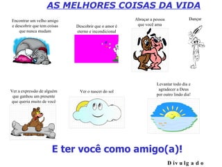 E ter você como amigo(a)! AS MELHORES COISAS DA VIDA Divulgado por EdsonS Encontrar um velho amigo e descobrir que tem coisas que nunca mudam Descobrir que o amor é eterno e incondicional Abraçar a pessoa que você ama Ver a expressão de alguém que ganhou um presente que queria muito de você Ver o nascer do sol Levantar todo dia e agradecer a Deus por outro lindo dia! Dançar 