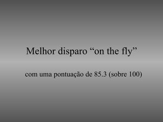 Melhor disparo “on the fly” com uma pontuação de 85.3 (sobre 100) 