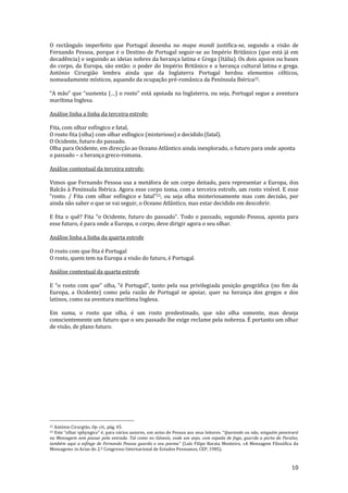 10
O rectângulo imperfeito que Portugal desenha no mapa mundi justifica-se, segundo a visão de
Fernando Pessoa, porque é o Destino de Portugal seguir-se ao Império Britânico (que está já em
decadência) e seguindo as ideias nobres da herança latina e Grega (Itália). Os dois apoios ou bases
do corpo, da Europa, são então: o poder do Império Britânico e a herança cultural latina e grega.
António Cirurgião lembra ainda que da Inglaterra Portugal herdou elementos célticos,
nomeadamente místicos, aquando da ocupação pré-românica da Península Ibérica22.
“A m~o” que “sustenta (…) o rosto” est| apoiada na Inglaterra, ou seja, Portugal segue a aventura
marítima Inglesa.
Análise linha a linha da terceira estrofe:
Fita, com olhar esfíngico e fatal,
O rosto fita (olha) com olhar esfíngico (misterioso) e decidido (fatal).
O Ocidente, futuro do passado.
Olha para Ocidente, em direcção ao Oceano Atlântico ainda inexplorado, o futuro para onde aponta
o passado – a herança greco-romana.
Análise contextual da terceira estrofe:
Vimos que Fernando Pessoa usa a metáfora de um corpo deitado, para representar a Europa, dos
Balcãs à Península Ibérica. Agora esse corpo toma, com a terceira estrofe, um rosto visível. E esse
“rosto. / Fita com olhar esfíngico e fatal”23, ou seja olha misteriosamente mas com decisão, por
ainda não saber o que se vai seguir, o Oceano Atlântico, mas estar decidido em descobrir.
E fita o quê? Fita “o Ocidente, futuro do passado”. Todo o passado, segundo Pessoa, aponta para
esse futuro, é para onde a Europa, o corpo, deve dirigir agora o seu olhar.
Análise linha a linha da quarta estrofe
O rosto com que fita é Portugal
O rosto, quem tem na Europa a visão do futuro, é Portugal.
Análise contextual da quarta estrofe
E “o rosto com que” olha, “é Portugal”, tanto pela sua privilegiada posiç~o geogr|fica (no fim da
Europa, a Ocidente) como pela razão de Portugal se apoiar, quer na herança dos gregos e dos
latinos, como na aventura marítima Inglesa.
Em suma, o rosto que olha, é um rosto predestinado, que não olha somente, mas deseja
conscientemente um futuro que o seu passado lhe exige reclame pela nobreza. É portanto um olhar
de visão, de plano futuro.
22 António Cirurgião, Op. cit., pág. 45.
23 Este “olhar sphyngico” é, para v|rios autores, um aviso de Pessoa aos seus leitores. “Querendo ou não, ninguém penetrará
na Mensagem sem passar pela entrada. Tal como no Génesis, onde um anjo, com espada de fogo, guarda a porta do Paraíso,
também aqui a esfinge de Fernando Pessoa guarda o seu poema” (Luís Filipe Barata Monteiro, «A Mensagem Filosófica da
Mensagem» in Actas do 2.º Congresso Internacional de Estudos Pessoanos, CEP, 1985).
 