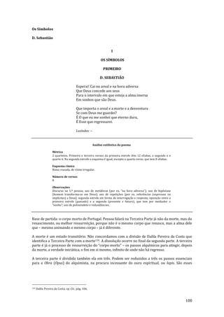 100
Os Símbolos
D. Sebastião
I
OS SÍMBOLOS
PRIMEIRO
D. SEBASTIÃO
Esperai! Cai no areal e na hora adversa
Que Deus concede aos seus
Para o intervalo em que esteja a alma imersa
Em sonhos que são Deus.
Que importa o areal e a morte e a desventura
Se com Deus me guardei?
É O que eu me sonhei que eterno dura,
É Esse que regressarei.
Lusíadas: --
Análise estilística do poema
Métrica
2 quartetos. Primeiro e terceiro versos da primeira estrofe têm 12 sílabas, o segundo e o
quarto 6. Na segunda estrofe o esquema é igual, excepto o quarto verso, que tem 8 sílabas.
Esquema rímico
Rima cruzada, de ritmo irregular.
Número de versos
8
Observações
Discurso na 1.ª pessoa; uso de met|foras (por ex. “na hora adversa”); uso de hipóstase
(homem transforma-se em Deus); uso de repetições [por ex. referências (expressas ou
implícitas) a Deus]; segunda estrofe em forma de interrogação e resposta; oposição entre a
primeira estrofe (passado) e a segunda (presente e futuro), que tem por mediador o
“sonho”; uso de polissíndeto e redund}ncias.
Base de partida: o corpo morto de Portugal. Pessoa falará na Terceira Parte já não da morte, mas do
renascimento, ou melhor ressurreição, porque não é o mesmo corpo que renasce, mas a alma dele
que – mesmo animando o mesmo corpo – já é diferente.
A morte é um estado transitório. Não concordamos com a divisão de Dalila Pereira da Costa que
identifica a Terceira Parte com a morte139. A dissolução ocorre no final da segunda parte. A terceira
parte é já o processo de ressurreição do “corpo morto” – os passos alquímicos para atingir, depois
da morte, a verdade iniciática, o fim em si mesmo, infinito de onde não há regresso.
A terceira parte é dividida também ela em três. Podem ser reduzidos a três os passos essenciais
para a Obra (Opus) do alquimista, na procura incessante do ouro espiritual, ou lapis. São esses
139 Dalila Pereira da Costa, op. Cit., pág. 166.
 