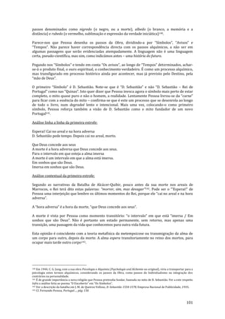 101
passos denominados como nigredo (o negro, ou a morte), albedo (o branco, a memória e a
distância) e rubedo (o vermelho, sublimação e expressão da verdade iniciática)140.
Parece-nos que Pessoa desenha os passos da Obra, dividindo-a por “Símbolos”, “Avisos” e
“Tempos”. N~o parece haver correspondência directa com os passos alquímicos, a n~o ser em
algumas passagens que serão evidenciadas atempadamente. A linguagem não é uma linguagem
certa, pseudo-científica, mas sim, como indicámos antes – uma história do futuro.
Pegando nos “Símbolos” e tendo em conta “Os avisos”, ao longo de “Tempos” determinados, achar-
se-á o produto final, o ouro espiritual, o conhecimento verdadeiro. É como um processo alquímico,
mas transfigurado em processo histórico ainda por acontecer, mas já previsto pelo Destino, pela
“m~o de Deus”.
O primeiro “Símbolo” é D. Sebastião. Note-se que é “D. Sebasti~o” e n~o “D. Sebasti~o – Rei de
Portugal” como nas “Quinas”. Isto quer dizer que Pessoa invoca agora o símbolo mais perto de estar
completo, o mito quase puro e não o homem, a realidade. Lentamente Pessoa livrou-se da “carne”
para ficar com a essência do mito – confirma-se que é este um processo que se desenrola ao longo
de todo o livro, num degradeé lento e intencional. Mais uma vez, colocando-o como primeiro
símbolo, Pessoa reforça também a visão de D. Sebastião como o mito fundador de um novo
Portugal141.
Análise linha a linha da primeira estrofe:
Esperai! Cai no areal e na hora adversa
D. Sebastião pede tempo. Depois cai no areal, morto.
Que Deus concede aos seus
A morte é a hora adversa que Deus concede aos seus.
Para o intervalo em que esteja a alma imersa
A morte é um intervalo em que a alma está imersa.
Em sonhos que são Deus.
Imersa em sonhos que são Deus.
Análise contextual da primeira estrofe:
Segundo as narrativas da Batalha de Alcácer-Quibir, pouco antes da sua morte nos areais de
Marrocos, o Rei terá dito estas palavras: “morrer, sim, mas devagar”142. Pode ser o “’Esperai!” de
Pessoa uma interjeiç~o que lembre os últimos momentos do Rei, porque ele “cai no areal e na hora
adversa”.
A “hora adversa” é a hora da morte, “que Deus concede aos seus”.
A morte é vista por Pessoa como momento transitório: “o intervalo” em que est| “imersa / Em
sonhos que s~o Deus”. N~o é portanto um estado permanente, sem retorno, mas apenas uma
transição, uma passagem da vida que conhecemos para outra vida futura.
Esta opinião é coincidente com a teoria metafísica da metempsicose ou transmigração da alma de
um corpo para outro, depois da morte. A alma espera transitoriamente no reino dos mortos, para
ocupar mais tarde outro corpo143.
140 Em 1944, C. G. Jung, com a sua obra Psicologia e Alquimia (Psychologie und Alchemie no original), viria a transportar para a
psicologia estes termos alquímicos, considerando os passos da Obra, como passos do Individualismo na integração dos
contrários na personalidade.
141 É de grande importância a nova religião que Pessoa pretendia fundar, baseada no mito de D. Sebastião. Ver a este respeito
Infra a an|lise feita ao poema “O Encoberto” em “Os Símbolos”.
142 Ver a descrição da batalha em J. M. de Queiroz Velloso, D. Sebastião 1554-1578, Empresa Nacional de Publicidade, 1935.
143 Cf. Fernando Pessoa, Portugal…, pág. 150.
 