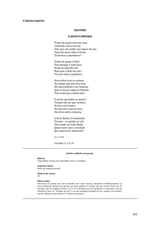 103
O Quinto Império
SEGUNDO
O QUINTO IMPÉRIO
Triste de quem vive em casa,
Contente com o seu lar,
Sem que um sonho, no erguer de asa,
Faça até mais rubra a brasa
Da lareira a abandonar!
Triste de quem é feliz!
Vive porque a vida dura.
Nada na alma lhe diz
Mais que a lição da raiz –
Ter por vida a sepultura.
Eras sobre eras se somem
No tempo que em eras vem.
Ser descontente é ser homem.
Que as forças cegas se domem
Pela visão que a alma tem!
E assim, passados os quatro
Tempos do ser que sonhou,
A terra será teatro
Do dia claro, que no atro
Da erma noite começou.
Grécia, Roma, Cristandade,
Europa – os quatro se vão
Para onde vai toda idade.
Quem vem viver a verdade
Que morreu D. Sebastião?
21-2-1933
Lusíadas: C. I, E. 24
Análise estilística do poema
Métrica
5 Quintilhas. Versos em redondilha maior (7 sílabas).
Esquema rímico
Rima em esquema abaab.
Número de versos
25
Observações
Estrutura do poema em cinco estrofes com cinco versos, representa simbolicamente os
cinco impérios; divisão do poema em duas partes (1.ª parte até aos versos finais da 3.ª
estrofe); uso de anáforas (entre a 1.ª e 2.ª estrofes); uso de oposições e contrastes; uso de
met|foras (por ex. “Tempos do ser”); uso de analogias (tempos do ser, tempos do mundo);
uso de antíteses e paradoxos (1.ª parte do poema).
 