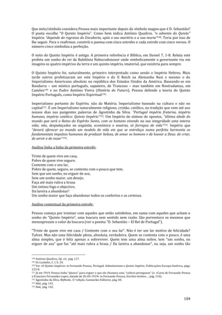 104
Que mito/símbolo considera Pessoa mais importante depois do símbolo magno que é D. Sebastião?
O poeta escolhe “O Quinto Império”. Como bem indica António Quadros, “o advento do Quinto”
Império “depende do regresso do Encoberto, após o seu martírio e a sua morte”148. Teria por isso de
lhe seguir. Para o reafirmar, constrói o poema com cinco estrofes e cada estrofe com cinco versos. O
número cinco simboliza a perfeição.
O mito do Quinto Império é antigo. A primeira referência é Bíblica, em Daniel 7, 1-8. Relata este
profeta um sonho do rei da Babilónia Nabucodonosor onde simbolicamente o governante viu em
imagens os quatro impérios da terra e um quinto império, imaterial, que existiria para sempre.
O Quinto Império foi, naturalmente, primeiro interpretado como sendo o Império Hebreu. Mais
tarde outros profetizaram ser este Império o do II Reich na Alemanha Nazi e mesmo o do
Imperialismo Americano absoluto na república dos Estados Unidos da América. Baseando-se em
Bandarra – um místico português, sapateiro, de Trancoso – mas também em Nostradamus, em
Camões149 e no Padre António Vieira (História do Futuro), Pessoa defende a teoria do Quinto
Império Português, como Império Espiritual150.
Imperialismo portanto do Espírito, não da Matéria. Imperialismo baseado na cultura e não no
capital151. É um Imperialismo naturalmente religioso, cristão, católico, na tradição que vem até aos
nossos dias nas pungentes palavras de Agostinho da Silva: “Portugal império fraterno, império
humano, império católico: Quinto Império”152. Um Império de síntese de opostos, “última idade do
mundo que será o Reino do Espírito Santo, com os homens vivendo na sua integridade uma inteira
vida; n~o, despedaçados na angústia, económica e noutras, só farrapos de vida”153. Império que
“deverá oferecer ao mundo um modelo de vida em que se entrelaça numa perfeita harmonia os
fundamentais impulsos humanos de produzir beleza, de amar os homens e de louvar a Deus: de criar,
de servir e de rezar”154.
Análise linha a linha da primeira estrofe:
Triste de quem vive em casa,
Pobre de quem vive seguro.
Contente com o seu lar,
Pobre de quem, seguro, se contenta com o pouco que tem.
Sem que um sonho, no erguer de asa,
Sem um sonho maior, um desejo.
Faça até mais rubra a brasa
Um intimo fogo e objectivo.
Da lareira a abandonar!
Um sonho maior que faça abandonar todos os confortos e as certezas.
Análise contextual da primeira estrofe:
Pessoa começa por ironizar com aqueles que estão satisfeitos, em suma com aqueles que acham o
sonho do “Quinto Império”, uma loucura sem sentido nem raz~o. S~o porventura os mesmos que
menosprezam o valor da loucura (ver o poema “D. Sebasti~o – El Rei de Portugal”).
“Triste de quem vive em casa / Contente com o seu lar”. N~o é ter um lar motivo de felicidade?
Talvez. Mas não uma felicidade plena, absoluta, verdadeira. Quem se contenta com o pouco, é uma
alma simples, que é feliz apenas a sobreviver. Quem tem uma alma nobre, tem “um sonho, no
erguer de asa” que faz “até mais rubra a brasa / Da lareira a abandonar”, ou seja, um sonho tão
148 António Quadros, Op. cit., pág. 117.
149 Os Lusíadas, C. I, E. 24.
150 Ver «O Quinto Império» in Fernando Pessoa, Portugal, Sebastianismo e Quinto Império, Publicações Europa-América, págs.
123-8.
151 J| em 1919, Pessoa tinha “planos” para erguer o que ele chamava uma “cultura portuguesa” (v. «Carta de Fernando Pessoa
a Francisco Fernandes Lopes, datada de 26-04-1919» in Fernando Pessoa, Escritos íntimos…, pág. 134).
152 Agostinho da Silva, Reflexão, 3.ª edição, Guimarães Editores, pág. 60.
153 Ibid., pág. 141.
154 Ibid,. pág. 142.
 