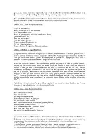 105
grande que nem a mais acesa e quente lareira o pode desafiar. Nada mantém este homem em casa
(nas certezas simples) quando pode sair (sonhar) para atingir algo maior.
É de grande beleza lírica esta ironia de Pessoa. É o voar da asa que alimenta e atiça a lareira que se
recusa, ainda mais quente e reconfortante, em favor do frio sonho distante.
Análise linha a linha da segunda estrofe:
Triste de quem é feliz!
Pobre aquele que se dá por contente.
Vive porque a vida dura.
Pobre de quem apenas sobrevive e nada mais deseja.
Nada na alma lhe diz
Esse não tem na alma.
Mais que a lição da raiz –
Senão o instinto de não morrer.
Ter por vida a sepultura.
Senão o destino de esperar pela morte em vida.
Análise contextual da segunda estrofe:
A segunda estrofe continua e reforça o que foi dito na primeira estrofe. “Triste de quem é feliz!” –
veja-se como é marcado o tom do necess|rio sofrimento. “Quem quer passar além do Bojador /
Tem que passar além da dor” (poema “Mar Português”) e quem é feliz, “vive porque a vida dura” –
não sabe realmente que há mais na vida do que a reles felicidade.
Claro que Pessoa tira mérito à felicidade comum, porque ele próprio se acha incapaz de ser feliz,
incapaz de ser humano. Pelas noites ele chora, “torna-me humano, ó noite, torna-me fraterno e
solícito”155 – é o que pede; “o mundo é de quem n~o sente”156, lamenta-se. Ele tem em si um cancro a
que chama “indiferença sentimental”157, por não se ter sentido amado por uma mãe distante e um
pai morto há muito. “No tempo em que festejavam o meu dia de anos, eu era feliz e ninguém estava
morto158” – deixa sair num sussurro. Agora são felizes todos os outros. “S~o felizes porque n~o s~o
eu159” – confessa. Ignora como regressar a esse estado de inocência, que para ele é uma miragem
insólita, restando-lhe uma ironia breve: “se eu casasse com a filha da minha lavadeira talvez fosse
feliz”160.
“A liç~o da raiz”, o instinto, “ter por vida a sepultura”, ou seja, sobreviver, é tudo o que Pessoa
despreza e – paradoxalmente – secretamente ambiciona.
Análise linha a linha da terceira estrofe:
Eras sobre eras se somem
Gerações passam.
No tempo que em eras vem.
Num tempo que é feito de gerações.
Ser descontente é ser homem.
É da natureza humana ser descontente, querer possuir.
Que as forças cegas se domem
Mas as forças da guerra, irracionais param.
Pela visão que a alma tem!
Param perante a visão que só a alma tem.
155 «Passagem das Horas» in Fernando Pessoa, Poesias de Álvaro de Campos, 3.ª edição, Publicações Europa-América, pág.
191.
156 Bernardo Soares, O Livro do Desassossego, 1.ª parte, 2.ª edição, Publicações Europa-América, pág. 141. Veja-se como esta
frase é próxima de uma que escreveu Florbela Espanca, em 1930, no seu diário: “"Viver é n~o saber que se vive”.
157 Ibid., pág. 209.
158 «Aniversário» in Fernando Pessoa, Poesias de Álvaro de Campos, 3.ª edição, Publicações Europa-América, pág. 223.
159 Fernando Pessoa, Poesias de Álvaro de Campos, 3.ª edição, Publicações Europa-América, pág. 115.
160 «Tabacaria» in Fernando Pessoa, Poesias de Álvaro de Campos, 3.ª edição, Publicações Europa-América, pág. 213.
 