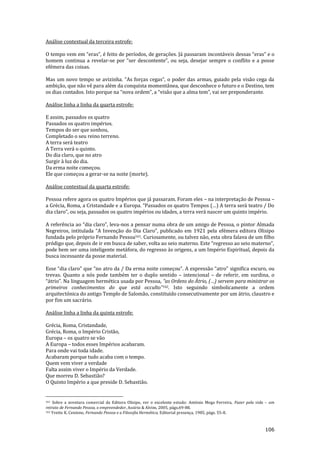 106
Análise contextual da terceira estrofe:
O tempo vem em “eras”, é feito de períodos, de gerações. J| passaram incont|veis dessas “eras” e o
homem continua a revelar-se por “ser descontente”, ou seja, desejar sempre o conflito e a posse
efémera das coisas.
Mas um novo tempo se avizinha. “As forças cegas”, o poder das armas, guiado pela vis~o cega da
ambição, que não vê para além da conquista momentânea, que desconhece o futuro e o Destino, tem
os dias contados. Isto porque na “nova ordem”, a “vis~o que a alma tem”, vai ser preponderante.
Análise linha a linha da quarta estrofe:
E assim, passados os quatro
Passados os quatro impérios.
Tempos do ser que sonhou,
Completado o seu reino terreno.
A terra será teatro
A Terra verá o quinto.
Do dia claro, que no atro
Surgir à luz do dia.
Da erma noite começou.
Ele que começou a gerar-se na noite (morte).
Análise contextual da quarta estrofe:
Pessoa refere agora os quatro Impérios que já passaram. Foram eles – na interpretação de Pessoa –
a Grécia, Roma, a Cristandade e a Europa. “Passados os quatro Tempos (…) A terra ser| teatro / Do
dia claro”, ou seja, passados os quatro impérios ou idades, a terra verá nascer um quinto império.
A referência ao “dia claro”, leva-nos a pensar numa obra de um amigo de Pessoa, o pintor Almada
Negreiros, intitulada “A Invenç~o do Dia Claro”, publicado em 1921 pela efémera editora Olisipo
fundada pelo próprio Fernando Pessoa161. Curiosamente, ou talvez não, esta obra falava de um filho
pródigo que, depois de ir em busca de saber, volta ao seio materno. Este “regresso ao seio materno”,
pode bem ser uma inteligente metáfora, do regresso às origens, a um Império Espiritual, depois da
busca incessante da posse material.
Esse “dia claro” que “no atro da / Da erma noite começou”. A express~o “atro” significa escuro, ou
trevas. Quanto a nós pode também ter o duplo sentido – intencional – de referir, em surdina, o
“|trio”. Na linguagem hermética usada por Pessoa, “as Ordens do Átrio, (…) servem para ministrar os
primeiros conhecimentos do que est| occulto”162. Isto seguindo simbolicamente a ordem
arquitectónica do antigo Templo de Salomão, constituído consecutivamente por um átrio, claustro e
por fim um sacrário.
Análise linha a linha da quinta estrofe:
Grécia, Roma, Cristandade,
Grécia, Roma, o Império Cristão,
Europa – os quatro se vão
A Europa – todos esses Impérios acabaram.
Para onde vai toda idade.
Acabaram porque tudo acaba com o tempo.
Quem vem viver a verdade
Falta assim viver o Império da Verdade.
Que morreu D. Sebastião?
O Quinto Império a que preside D. Sebastião.
161 Sobre a aventura comercial da Editora Olisipo, ver o excelente estudo: António Mega Ferreira, Fazer pela vida – um
retrato de Fernando Pessoa, o empreendedor, Assírio & Alvim, 2005, págs.69-88.
162 Yvette K. Centeno, Fernando Pessoa e a Filosofia Hermética, Editorial presença, 1985, págs. 55-8.
 
