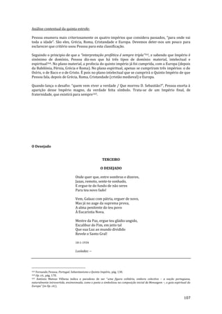 107
Análise contextual da quinta estrofe:
Pessoa enumera mais criteriosamente os quatro impérios que considera passados, “para onde vai
toda a idade”. S~o eles, Grécia, Roma, Cristandade e Europa. Devemos deter-nos um pouco para
esclarecer que critério usou Pessoa para esta classificação.
Seguindo o principio de que a “interpretaç~o profética é sempre tripla”163, e sabendo que Império é
sinónimo de domínio, Pessoa diz-nos que há três tipos de domínio: material, intelectual e
espiritual164. No plano material, a profecia do quinto império já foi cumprida, com a Europa (depois
da Babilónia, Pérsia, Grécia e Roma). No plano espiritual, apenas se cumpriram três impérios: o de
Osíris, o de Baco e o de Cristo. È pois no plano intelectual que se cumprirá o Quinto Império de que
Pessoa fala, depois de Grécia, Roma, Cristandade (cristão medieval) e Europa.
Quando lança o desafio: “quem vem viver a verdade / Que morreu D. Sebasti~o?”, Pessoa exorta {
aparição desse Império magno, da verdade feita símbolo. Trata-se de um Império final, de
fraternidade, que existirá para sempre165.
O Desejado
TERCEIRO
O DESEJADO
Onde quer que, entre sombras e dizeres,
Jazas, remoto, sente-te sonhado,
E ergue-te do fundo de não seres
Para teu novo fado!
Vem, Galaaz com pátria, erguer de novo,
Mas já no auge da suprema prova,
A alma penitente do teu povo
À Eucaristia Nova.
Mestre da Paz, ergue teu gládio ungido,
Excalibur do Fim, em jeito tal
Que sua Luz ao mundo dividido
Revele o Santo Gral!
18-1-1934
Lusíadas: --
163 Fernando Pessoa, Portugal, Sebastianismo e Quinto Império, pág. 130.
164 Op. cit., pág. 170.
165 António Mateus Vilhena indica o paradoxo de ser “uma figura solitária, embora colectiva – a nação portuguesa,
naturalmente introvertida, ensimesmada, como o poeta a simbolizou na composição inicial da Mensagem –, o guia espiritual da
Europa” (in Op. cit.).
 
