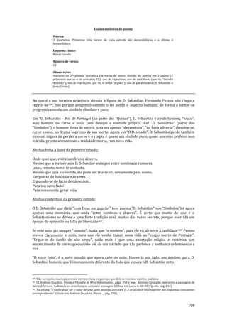 108
Análise estilística do poema
Métrica
3 Quartetos. Primeiros três versos de cada estrofe são decassilábicos e o último é
hexassilábico.
Esquema rímico
Rima cruzada.
Número de versos
12
Observações
Discurso na 2.ª pessoa; estrutura em forma de prece; divisão do poema em 2 partes (2
primeiros versos e os restantes 10); uso de hipóstase; uso de met|foras (por ex. “mundo
dividido”); uso de repetições (por ex. o verbo “erguer”); uso de paralelismos (D. Sebasti~o e
Jesus Cristo).
No que é a sua terceira referência directa à figura de D. Sebastião, Fernando Pessoa não chega a
repetir-se166, isto porque progressivamente o rei perde o aspecto humano, de forma a tornar-se
progressivamente um símbolo absoluto e puro.
Em “D. Sebasti~o – Rei de Portugal (na parte das “Quinas”), D. Sebasti~o é ainda homem, “louco”,
mas homem de carne e osso, com desejos e vontade própria. Em “D. Sebasti~o” (parte dos
“Símbolos”), o homem deixa de ser rei, para ser apenas “desventura”, “na hora adversa”, dissolve-se,
carne e osso, no drama supremo da sua morte. Agora em “O Desejado”, D. Sebasti~o perde também
o nome, depois de perder a coroa e o corpo: é quase um símbolo puro, quase um mito perfeito sem
mácula, pronto a inseminar a realidade morta, com nova vida.
Análise linha a linha da primeira estrofe:
Onde quer que, entre sombras e dizeres,
Mesmo que a memória de D. Sebastião ande por entre sombras e rumores.
Jazas, remoto, sente-te sonhado,
Mesmo que jaza escondida, ela pode ser reavivada novamente pelo sonho.
E ergue-te do fundo de não seres
Erguendo-se do facto de não existir.
Para teu novo fado!
Para novamente gerar vida.
Análise contextual da primeira estrofe:
O D. Sebasti~o que dizia “com Deus me guardei” (ver poema “D. Sebasti~o” nos “Símbolos”) é agora
apenas uma memória, que anda “entre sombras e dizeres”. É certo que muito do que é o
Sebastianismo se deveu a uma forte tradição oral, muitas das vezes secreta, porque exercida em
épocas de opressão ou falta de liberdade167.
Se esse mito jaz sempre “remoto”, basta que “o sonhem”, para ele vir de novo { realidade168. Pessoa
invoca claramente o mito, para que ele venha trazer nova vida ao “corpo morto de Portugal”.
“Ergue-te do fundo de n~o seres”, nada mais é que uma exortaç~o m|gica e esotérica, um
encantamento de um mago que não o é, de um iniciado que não pertence a nenhuma ordem senão a
sua.
“O novo fado”, é a nova miss~o que agora cabe ao mito. Houve j| um fado, um destino, para D.
Sebastião homem, que é imensamente diferente do fado que espera o D. Sebastião mito.
166 Não se repete, mas logicamente intersecciona os poemas que têm os mesmos sujeitos poéticos.
167 Cf. António Quadros, Poesia e Filosofia do Mito Sebastianista, págs. 358 e segs. António Cirurgião interpreta a passagem de
modo diferente, indicando as semelhanças com uma passagem bíblica, em Lucas 1, 20-35 (Op. cit., pág. 212).
168 Para Jung, “o sonho pode ter o valor de uma ideia positiva directora (…) de alcance vital superior aos esquemas conscientes
correspondentes” (citado em António Quadros, Poesia…, pág. 376).
 
