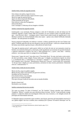 109
Análise linha a linha da segunda estrofe:
Vem, Galaaz com pátria, erguer de novo,
Vem, cavaleiro nobre da nação, erguer de novo o país.
Mas já no auge da suprema prova,
Agora em altura de grande dificuldade.
A alma penitente do teu povo
Vem renovar a alma dos Portugueses.
À Eucaristia Nova.
Com o exemplo e a liderança da tua imagem e símbolo.
Análise contextual da segunda estrofe:
Continuando a sua exortação, Pessoa compara o mito de D. Sebastião ao mito de Galaaz (ou Sir
Galahad). Segundo a lenda, Galaaz, filho de Lancelote, era um cavaleiro nobre, de grande pureza,
que – com Percival e Bors – conseguiu achar o Santo Graal, sendo levado de seguida para o céu.
Nenhum cavaleiro da Távola Redonda tinha uma nação – apenas uma cidade fortificada chamada
Camelot – de onde partiam em batalha.
Pessoa compara D. Sebastião, em nobreza e car|cter, a Galaaz, quando diz que ele é um “Galaaz com
p|tria”. Pedindo, pede-lhe não um acto de guerra, mas um acto de paz – como era a missão mais alta
de Galaaz uma missão suprema de paz: a descoberta do Santo Graal.
“No auge da suprema prova”, pode querer referir-se ao facto de este ser um momento crucial na
história, um momento ideal para a renovação, sendo igualmente um momento de grande desolação
e pobreza intelectual e política. Por isso a “alma penitente do (…) povo”, uma alma – nobreza,
essência – em ruína, que sofre os castigos de ser mal dirigida.
Pessoa quer “erguer de novo” essa alma, mas { “Eucaristia Nova”. Ou seja, n~o basta o mito existir,
ele deve prevalecer, como religião. Pessoa indica que “a religi~o é um fenómeno ligador de almas
(…), socialmente útil (…)” sobretudo se é “nacional” e “popular169”. O Cristianismo, segundo Pessoa,
não é popular nem é nacional. “Abandonemos F|tima por Trancoso”, exorta então ele, concluindo:
“se h| que haver religi~o em nosso patriotismo, extraiamo-la desse mesmo patriotismo. Felizmente
temo-la: o sebastianismo”170.
Análise linha a linha da terceira estrofe:
Mestre da Paz, ergue teu gládio ungido,
Mestre da Paz, ergue a tua memória de guerreiro de Deus.
Excalibur do Fim, em jeito tal
O teu direito divino, a tua verdade.
Que sua Luz ao mundo dividido
Para que a luz que irradia do teu mito caia no mundo dividido.
Revele o Santo Gral!
Revelando a sua verdade.
Análise contextual da terceira estrofe:
Tal como no poema “D. Jo~o O Primeiro” em “Os Castelos”, Pessoa introduz uma referência
Templ|ria: “Mestre”, cruzada com uma referência Rosa-cruciana: “da Paz”. A paz profunda consigo
próprio é o objectivo último da investigação íntima dos rosa-crucianos, a ser atingida através de
princípios de fraternidade universal.
D. Sebastião aparece novamente como cavaleiro, mas da paz, guerreiro da fraternidade universal. O
seu “gládio ungido” não traz o conflito, mas a mudança (ver o poema “O Conde D. Henrique” em “Os
169 Cf. Fernando Pessoa, Portugal, Sebastianismo e Quinto Império, págs. 151-2.
170 Ibid., pág. 110-11.
 