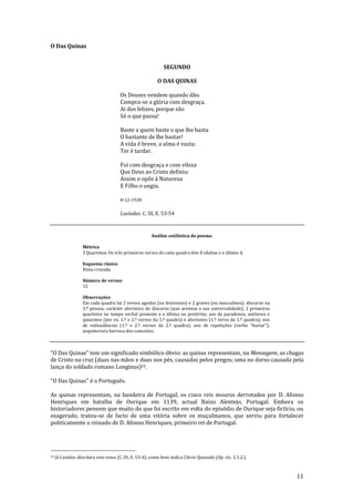 11
O Das Quinas
SEGUNDO
O DAS QUINAS
Os Deuses vendem quando dão.
Compra-se a glória com desgraça.
Ai dos felizes, porque são
Só o que passa!
Baste a quem baste o que lhe basta
O bastante de lhe bastar!
A vida é breve, a alma é vasta:
Ter é tardar.
Foi com desgraça e com vileza
Que Deus ao Cristo definiu:
Assim o opôs à Natureza
E Filho o ungiu.
8-12-1928
Lusíadas: C. III, E. 53-54
Análise estilística do poema
Métrica
3 Quartetos. Os três primeiros versos de cada quadra têm 8 sílabas e o último 4.
Esquema rímico
Rima cruzada.
Número de versos
12
Observações
Em cada quadra há 2 versos agudos (ou femininos) e 2 graves (ou masculinos); discurso na
3.ª pessoa; carácter aforístico do discurso (que acentua a sua universalidade); 2 primeiras
quartetos no tempo verbal presente e a última no pretérito; uso de paradoxos, antíteses e
quiasmos (por ex. 1.º e 2.º versos da 1.º quadra) e aforismos (1.º verso da 1.º quadra); uso
de redundâncias (1.º e 2.º versos da 2.ª quadra); uso de repetições (verbo “bastar”);
arquitectura barroca dos conceitos.
“O Das Quinas” tem um significado simbólico óbvio: as quinas representam, na Mensagem, as chagas
de Cristo na cruz (duas nas mãos e duas nos pés, causadas pelos pregos; uma no dorso causada pela
lança do soldado romano Longinus)24.
“O Das Quinas” é o Português.
As quinas representam, na bandeira de Portugal, os cinco reis mouros derrotados por D. Afonso
Henriques em batalha de Ourique em 1139, actual Baixo Alentejo, Portugal. Embora os
historiadores pensem que muito do que foi escrito em volta do episódio de Ourique seja fictício, ou
exagerado, tratou-se de facto de uma vitória sobre os muçulmanos, que serviu para fortalecer
politicamente o reinado de D. Afonso Henriques, primeiro rei de Portugal.
24 Já Camões abordara este tema (C. III, E. 53-4), como bem indica Clécio Quesado (Op. cit., 2.1.2.).
 