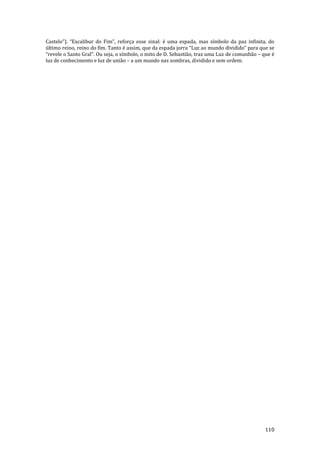 110
Castelo”). “Excalibur do Fim”, reforça esse sinal: é uma espada, mas símbolo da paz infinita, do
último reino, reino do fim. Tanto é assim, que da espada jorra “Luz ao mundo dividido” para que se
“revele o Santo Gral”. Ou seja, o símbolo, o mito de D. Sebastião, traz uma Luz de comunhão – que é
luz de conhecimento e luz de união – a um mundo nas sombras, dividido e sem ordem.
 