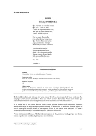 111
As Ilhas Afortunadas
QUARTO
AS ILHAS AFORTUNADAS
Que voz vem no som das ondas
Que não é a voz do mar?
É a voz de alguém que nos fala,
Mas que, se escutarmos, cala,
Por ter havido escutar.
E só se, meio dormindo,
Sem saber de ouvir ouvimos
Que ela nos diz a esperança
A que, como uma criança
Dormente, a dormir sorrimos.
São ilhas afortunadas
São terras sem ter lugar,
Onde o Rei mora esperando.
Mas, se vamos despertando
Cala a voz, e há só o mar.
26-3-1934
Lusíadas: --
Análise estilística do poema
Métrica
3 Quintilhas. Versos em redondilha maior (7 sílabas).
Esquema rímico
Rima em esquema abccb (um verso branco no início de cada estrofe).
Número de versos
15
Observações
Discurso na 3.ª pessoa, estrutura do poema como um enigma (interrogação nos dois
primeiros versos e revelação nos restantes); uso de metáforas (o próprio título do poema
pode ser considerado uma); uso de oposições e paradoxos (por ex. “se escutarmos, cala”).
“D. Sebasti~o voltar|, diz a lenda, por uma manh~ de névoa, no seu cavalo branco, vindo da ilha
longínqua onde esteve esperando a hora da volta”, escreve Fernando Pessoa num texto que
presumivelmente seria para fazer parte de um livro seu intitulado “Sebastianismo”171.
Se a lenda tem o seu valor, Pessoa parece neste poema desvalorizá-la enquanto elemento
potenciador de per se. Veja-se que no poema anterior, D. Sebasti~o é “O Desejado”, ou seja, depois de
morto uma nação perdida deseja o seu regresso. Como se vai operar esse regresso? – É esta a
pergunta que Pessoa agora começa a responder mais concretamente.
Pessoa inicia desmistificando. Não haverá um regresso da ilha, como na lenda, porque isso é uma
crença popular sem sentido, alegórica, mas não simbólica.
171 Fernando Pessoa, Portugal…, pág. 151.
 